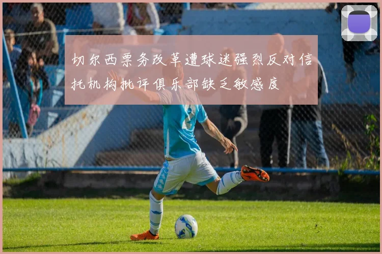 切尔西票务改革遭球迷强烈反对信托机构批评俱乐部缺乏敏感度