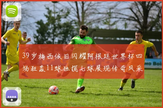 39岁梅西依旧闪耀阿根廷世界杯四场狂轰11球独揽七球展现传奇风采