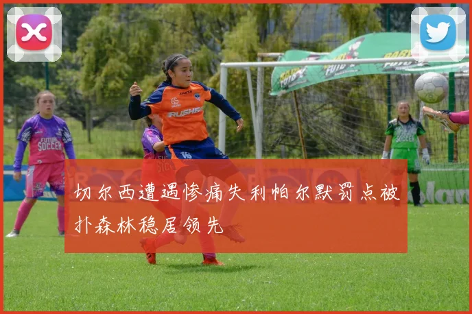 切尔西遭遇惨痛失利帕尔默罚点被扑森林稳居领先
