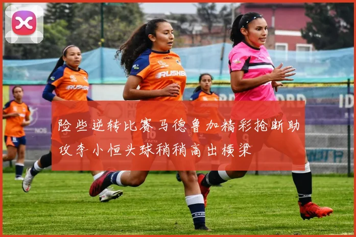 险些逆转比赛马德鲁加精彩抢断助攻李小恒头球稍稍高出横梁