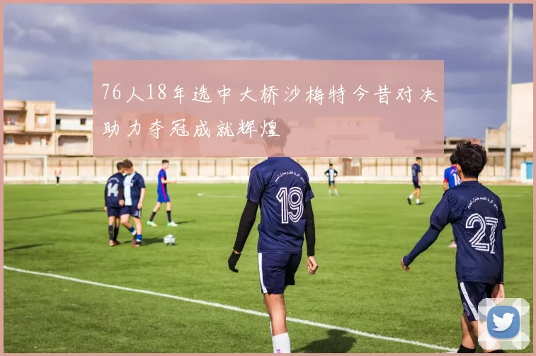 76人18年选中大桥沙梅特今昔对决助力夺冠成就辉煌