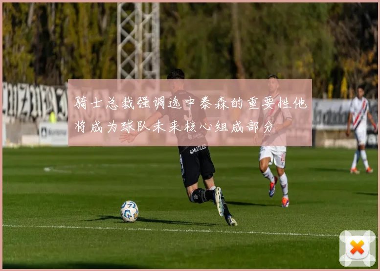 骑士总裁强调选中泰森的重要性他将成为球队未来核心组成部分
