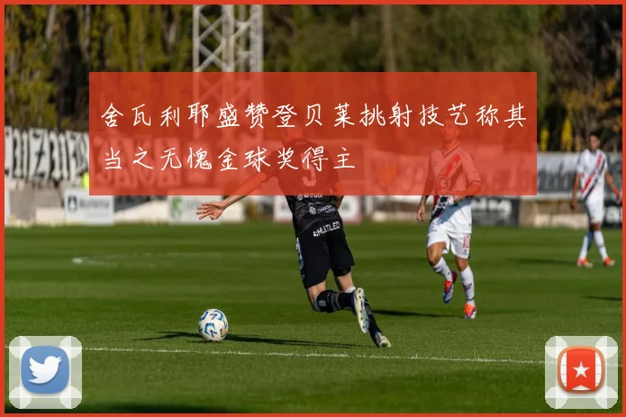舍瓦利耶盛赞登贝莱挑射技艺称其当之无愧金球奖得主