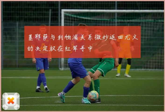 基耶萨与利物浦关系微妙返回尤文的决定权在红军手中