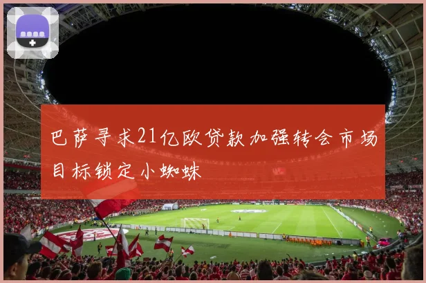 巴萨寻求21亿欧贷款加强转会市场目标锁定小蜘蛛