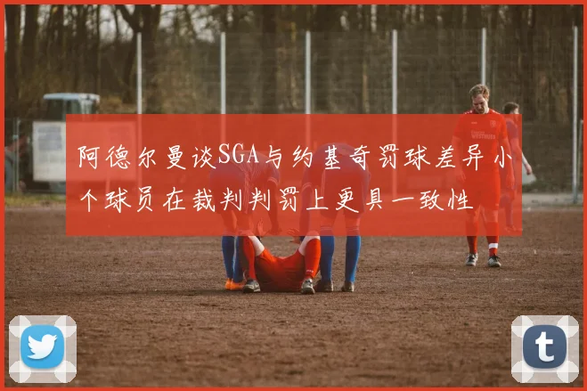 阿德尔曼谈SGA与约基奇罚球差异小个球员在裁判判罚上更具一致性
