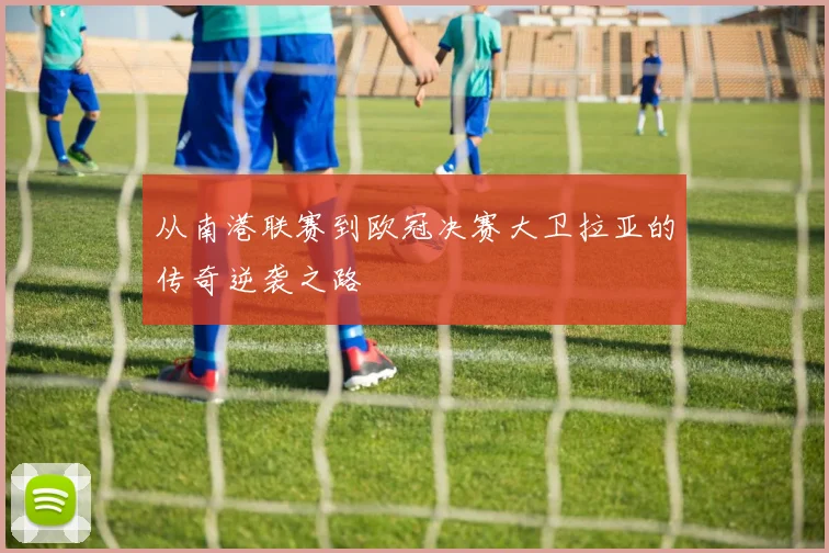 从南港联赛到欧冠决赛大卫拉亚的传奇逆袭之路