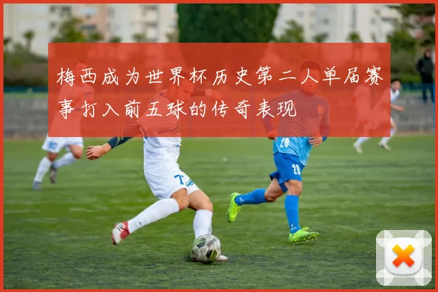梅西成为世界杯历史第二人单届赛事打入前五球的传奇表现