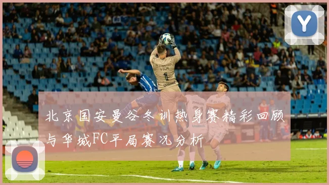 北京国安曼谷冬训热身赛精彩回顾与华城FC平局赛况分析