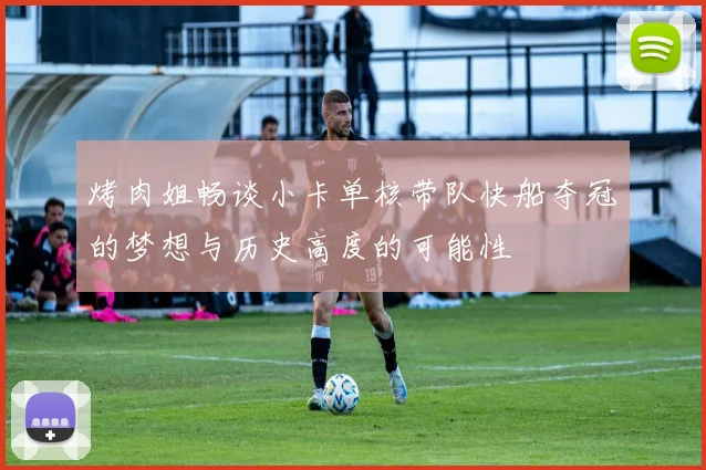 烤肉姐畅谈小卡单核带队快船夺冠的梦想与历史高度的可能性