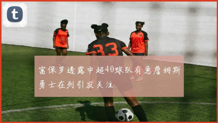 富保罗透露中超40球队有意詹姆斯勇士在列引发关注