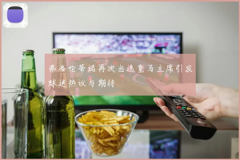 弗洛伦蒂诺再次当选皇马主席引发球迷热议与期待