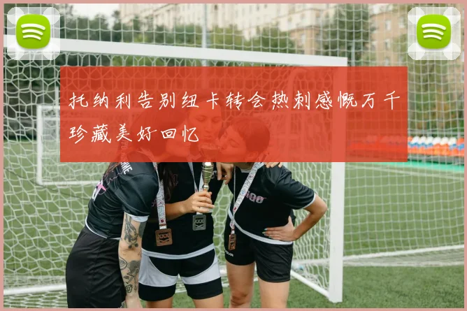 托纳利告别纽卡转会热刺感慨万千珍藏美好回忆