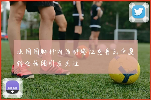 法国国脚科内马特塔拉克鲁瓦今夏转会传闻引发关注