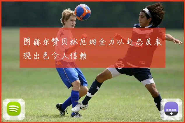 图赫尔赞贝林厄姆全力以赴态度表现出色令人信赖