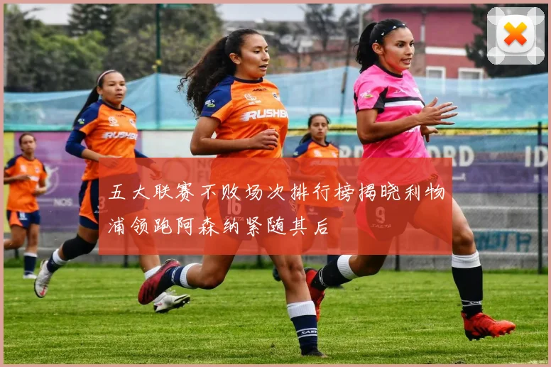 五大联赛不败场次排行榜揭晓利物浦领跑阿森纳紧随其后