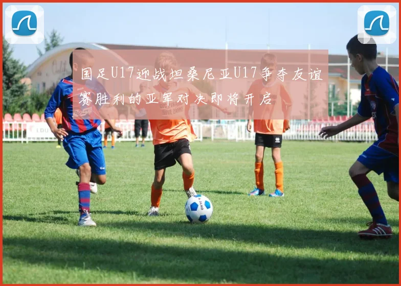 国足U17迎战坦桑尼亚U17争夺友谊赛胜利的亚军对决即将开启