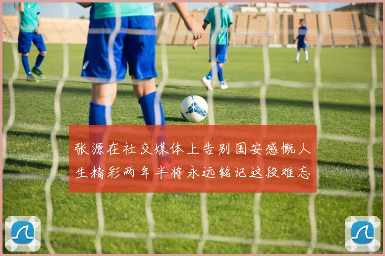 张源在社交媒体上告别国安感慨人生精彩两年半将永远铭记这段难忘故事