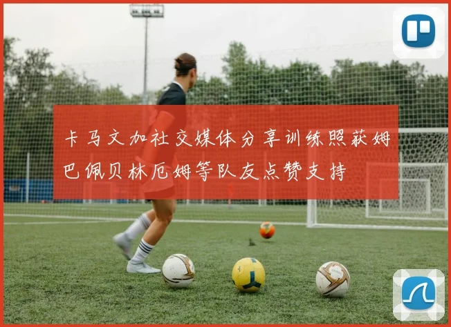 卡马文加社交媒体分享训练照获姆巴佩贝林厄姆等队友点赞支持